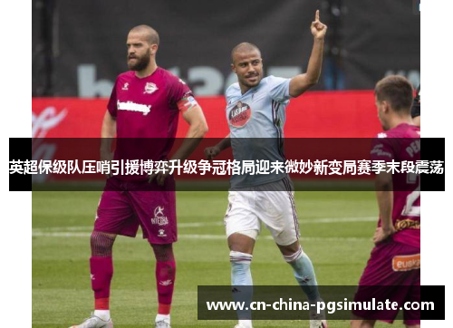 英超保级队压哨引援博弈升级争冠格局迎来微妙新变局赛季末段震荡