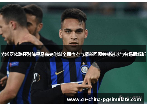 劳塔罗欧联杯对阵皇马高光时刻全面盘点与精彩回顾关键进球与名场面解析