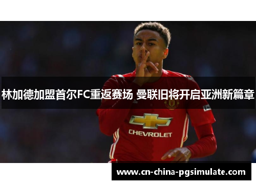 林加德加盟首尔FC重返赛场 曼联旧将开启亚洲新篇章