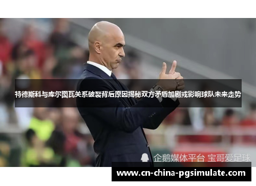 特德斯科与库尔图瓦关系破裂背后原因揭秘双方矛盾加剧或影响球队未来走势