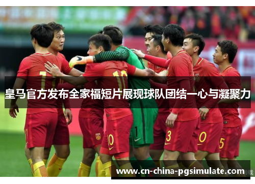 皇马官方发布全家福短片展现球队团结一心与凝聚力