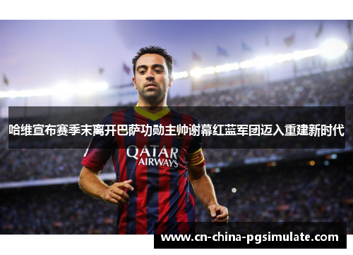 哈维宣布赛季末离开巴萨功勋主帅谢幕红蓝军团迈入重建新时代 哈维宣布赛季末离开巴萨功勋主帅谢幕红蓝军团迈入重建新时代