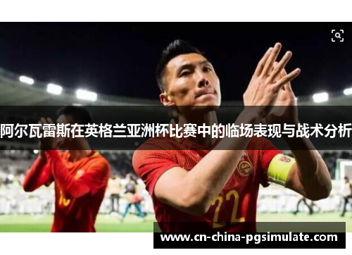 阿尔瓦雷斯在英格兰亚洲杯比赛中的临场表现与战术分析