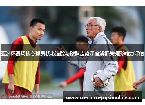 亚洲杯赛场核心球员状态追踪与球队走势深度解析关键影响力评估