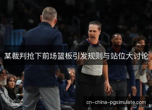 某裁判抢下前场篮板引发规则与站位大讨论 某裁判抢下前场篮板引发规则与站位大讨论