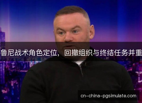 鲁尼战术角色定位,回撤组织与终结任务并重 鲁尼战术角色定位,回撤组织与终结任务并重